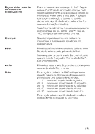 Regular várias potências   Proceda como se descreve no ponto 1 e 2. Regule
de microondas              então a 2ª potência de microondas e tempo. Pode
sucessivamente             regular sucessivamente até 3 potências e tempos de
                           microondas. No fim prima a tecla Start. A duração
                           total surge na indicação e decorre no sentido
                           decrescente. A potência de microondas activa fica
                           com uma iluminação mais clara.
                           Também pode seleccionar duas vezes uma potência
                           de microondas: por ex., 600 W 360 W 600 W.
                           1000 W só pode ser seleccionada uma vez.

Correcção                  Se estiver regulada apenas uma potência de
                           microondas, a duração pode ser alterada em
                           qualquer altura.

Parar                      Prima a tecla Stop uma vez ou abra a porta do forno.
                           Depois de fechar a porta, prima a tecla Start.
                           Se se esquecer de premir a tecla Start, na indicação
                           aparece durante 3 segundos Premir a tecla Start".
                           Soa um sinal sonoro.

Anular                     Prima duas vezes a tecla Stop ou abra a porta e prima
                           novamente a tecla Stop uma vez.
Notas                      Pode regular a potência de 1000 watts para uma
                           duração máxima de 30 minutos e todas as outras
                           potências até uma duração de 90 minutos.
                               1    minuto em sequências de segundos
                           até 5    minutos em sequências de 10 segundos
                           até 15 minutos em sequências de 30 segundos
                           até 60 minutos em sequências de minutos
                           até 90 minutos em sequências de 5 minutos.
                           Pode regular primeiro a potência de microondas e
                           depois o tempo de duração ou vice versa.




                                                                            171
 