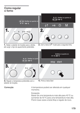 Como regular
o forno

                                                                                   Grelhar ar quente cir.
                                                                                    160
                              Grelhar ar quente cir.
                              160
                                                                                               M
  1.                      P                              2.


1. Rodar o selector de funções para a direita,         2. Com a tecla BA mude para a segunda linha.
até surgir o tipo de aquecimento pretendido.


                                                                                Grelhar ar quente cir.
                                                                                200
                                    Grelhar ar quent
                                    200
                                                                        stop start
  3.                          P
                                                         4.


3. Regular a temperatura pretendida com o              4. Prima a tecla Start
selector de funções.

Correcção                                 A temperatura poderá ser alterada em qualquer
                                          momento.
                                          Excepção.
                                          Baixar de uma temperatura mais alta para 40 ºC ou
                                          aumentar de 40 ºC para uma temperatura mais alta.
                                          Premir duas vezes a tecla Stop e regular de novo.



                                                                                                            179
 