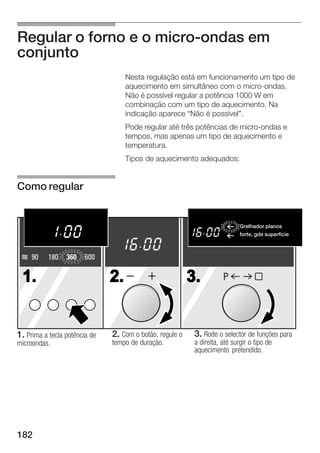 Regular o forno e o micro ondas em
conjunto
                                    Nesta regulação está em funcionamento um tipo de
                                    aquecimento em simultâneo com o micro ondas.
                                    Não é possível regular a potência 1000 W em
                                    combinação com um tipo de aquecimento. Na
                                    indicação aparece Não é possível".
                                    Pode regular até três potências de micro ondas e
                                    tempos, mas apenas um tipo de aquecimento e
                                    temperatura.
                                    Tipos de aquecimento adequados:


Como regular


                                                                          Grelhador planos
                                                                            Flachgrillen
                                                                          forte, gde gro§e Fl che
                                                                             stark, superfície


     90    180   360    600

 1.                            2.                         3.        P




1. Prima a tecla potência de   2. Com o botão, regule o    3. Rode o selector de funções para
microondas.                    tempo de duração.           a direita, até surgir o tipo de
                                                           aquecimento pretendido.




182
 