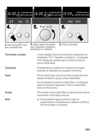 Flachgrille
                   Grelhador plan                    Flachgrillen
                                                   Grelhador plano                   Grelhador planos
                                                                                     Flachgrillen
                   forte, gde supe
                       stark, gro§                 médio, gde supe
                                                     mittel, gro§e                   médio, gde superfíc
                                                                                     mittel, gro§e Fl


                                                                          stop start

  4.                                 5.   P                          6.


4. Com a tecla BA mude        5. Rode o selector de funções     6. Prima a tecla Start.
para a segunda linha.         para a esquerda e modifique a
                              temperatura ou a potência.

Terminado o tempo                     o forno desliga. Soa um sinal sonoro e aparecem as
                                      indicações "Fim" "Aparelho a arrefecer". A indicação
                                      "Fim" apaga se, quando abre a porta do forno ou
                                      prime a tecla Stop.

Correcção                             A temperatura, a potência e o tempo de duração
                                      poderão ser alterados em qualquer momento.

Parar                                 Prima a tecla Stop uma vez ou abra a porta do forno.
                                      Depois de fechar a porta, prima a tecla Start.
                                      Se se esquecer de premir a tecla Start, na indicação
                                      aparece durante 3 segundos "Premir a tecla Start".
                                      Soa um sinal sonoro.

Anular                                Prima duas vezes a tecla Stop ou abra a porta e prima
                                      novamente a tecla Stop uma vez.
Nota                                  q Pode também regular primeiro o tipo de
                                        aquecimento e a temperatura e depois a potência
                                        de microondas e a duração.




                                                                                                183
 