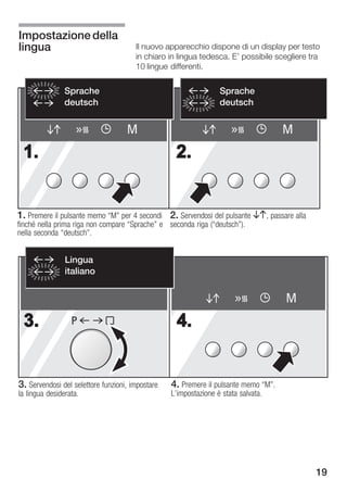 Impostazione della
lingua                                 Il nuovo apparecchio dispone di un display per testo
                                       in chiaro in lingua tedesca. E' possibile scegliere tra
                                       10 lingue differenti.


                Sprache                                         Sprache
                deutsch                                         deutsch


                                    M                                                M
 1.                                                2.


1. Premere il pulsante memo M" per 4 secondi 2. Servendosi del pulsante BA, passare alla
finché nella prima riga non compare Sprache" e seconda riga (deutsch").
nella seconda deutsch".


                Lingua
                italiano


                                                                                     M
 3.               P                                4.


3. Servendosi del selettore funzioni, impostare   4. Premere il pulsante memo M".
la lingua desiderata.                             L'impostazione è stata salvata.




                                                                                            19
 