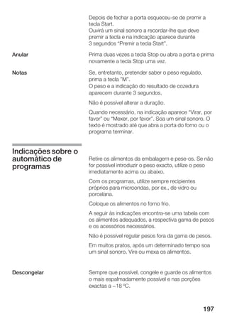 Depois de fechar a porta esqueceu se de premir a
                     tecla Start.
                     Ouvirá um sinal sonoro a recordar lhe que deve
                     premir a tecla e na indicação aparece durante
                     3 segundos Premir a tecla Start".

Anular               Prima duas vezes a tecla Stop ou abra a porta e prima
                     novamente a tecla Stop uma vez.

Notas                Se, entretanto, pretender saber o peso regulado,
                     prima a tecla "M".
                     O peso e a indicação do resultado de cozedura
                     aparecem durante 3 segundos.
                     Não é possível alterar a duração.
                     Quando necessário, na indicação aparece Virar, por
                     favor" ou Mexer, por favor". Soa um sinal sonoro. O
                     texto é mostrado até que abra a porta do forno ou o
                     programa terminar.


Indicações sobre o
automático de        Retire os alimentos da embalagem e pese os. Se não
programas            for possível introduzir o peso exacto, utilize o peso
                     imediatamente acima ou abaixo.
                     Com os programas, utilize sempre recipientes
                     próprios para microondas, por ex., de vidro ou
                     porcelana.
                     Coloque os alimentos no forno frio.
                     A seguir às indicações encontra se uma tabela com
                     os alimentos adequados, a respectiva gama de pesos
                     e os acessórios necessários.
                     Não é possível regular pesos fora da gama de pesos.
                     Em muitos pratos, após um determinado tempo soa
                     um sinal sonoro. Vire ou mexa os alimentos.


Descongelar          Sempre que possível, congele e guarde os alimentos
                     o mais espalmadamente possível e nas porções
                     exactas a -18 ºC.



                                                                        197
 
