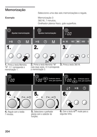 Memorização
                                           Seleccione uma das seis memorizações e regule.

Exemplo                                    Memorização 3
                                           360 W, 7 minutos,
                                           Grelhador planos fraco, gde superfície.

    123                              1 2 3                                       3
        Ajustar memorização
            Memory einstellen              Ajustar memorização
                                                 Memory einstellen




                         M                                  M                    90   180   360     600     10

 1.                                 2.                                          3.

                                                   2x
1. Prima a tecla Memória        2. Prima a tecla Memória M"              3. Prima a tecla 360 W.
M". O 1 corresponde à          mais duas vezes. O 3 corresponde
memorização 1.                  à memorização 3.


    3                                  3                                         3
                                                        Grelhador planos
                                                         Flachgrillen                         Grelhador planos
                                                                                               Flachgrillen
             Memory einstellen                          forte, gde superfície                 forte, gde superfície
                                                         stark, gro§e Fl                       stark, gro§e Fl




  4.                                5.                                          6.
                   P                                P




4. Regule com o botão            5. Seleccione o grelhador               6. Com a tecla BA mude para a
7 minutos.                       planos com o selector de                segunda linha.
                                 funções.




204
 