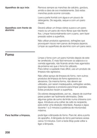 Aparelhos de aço inóx       Remova sempre as manchas de calcário, gordura,
                            amido e clara de ovo imediatamente. Sob estas
                            manchas pode ocorrer corrosão.
                            Lave a parte frontal com água e um pouco de
                            detergente. De seguida, seque a com um pano
                            macio.

Aparelhos com frente de     Deverá utilizar um limpa vidros suave e um pano
alumínio                    macio ou um pano de micro fibras que não liberte
                            fios. Limpar horizontalmente com o pano, sem fazer
                            pressão sobre a superfície.
                            Não utilizar produtos agressivos, esfregões que
                            provoquem riscos nem panos de limpeza ásperos.
                            Limpar as superfícies de alumínio com um pano seco.


Forno
                            Limpe o forno com um pano húmido depois de este
                            ter arrefecido. É mais fácil remover os salpicos e a
                            comida agarrada, não ficando ainda mais agarrados
                            da próxima vez que o forno for utilizado.
                            Para retirar a sujidade mais difícil, use um produto de
                            limpeza não agressivo.
                            Não utilize sprays de limpeza do forno, nem outros
                            produtos de limpeza do forno agressivos ou
                            abrasivos. Da mesma forma, não devem ser
                            utilizados, por serem inadequados, esfregões verdes,
                            esponjas ásperas e produtos para limpar panelas.
                            Estes produtos riscam a superfície.
                            Os odores desagradáveis, por ex., depois de cozinhar
                            peixe podem ser facilmente eliminados. Deite
                            algumas gotas de sumo de limão numa chávena com
                            água. Introduza uma colher de café no recipiente,
                            para evitar uma ebulição retardada. Aqueça a água
                            durante 1 a 2 minutos à potência de microondas
                            máxima.

Para facilitar a limpeza,   pode ligar a lâmpada do forno. Para tal, abra a porta
                            do aparelho. A lâmpada do forno permanece acesa
                            cerca 10 minutos. Com a tecla Stop pode voltar a
                            ligar a lâmpada.


208
 