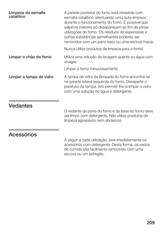 Limpeza do esmalte        A parede posterior do forno está revestida com
catalítico                esmalte catalítico. efectuando uma auto limpeza
                          durante o funcionamento do forno. É possível que
                          salpicos maiores só desapareçam ao fim de várias
                          utilizações do forno. Os resíduos de especiarias e
                          outras substâncias semelhantes poderão ser
                          removidos com um pano seco ou uma escova macia.
                          Nunca utilize produtos de limpeza para o forno!

Limpar o chão do forno    Utilize uma solução de lavagem quente ou água com
                          vinagre.
                          Limpar o forno minuciosamente.

Limpar a tampa de vidro   A tampa de vidro da lâmpada do forno encontra se
                          na parede lateral esquerda do forno. Desaperte o
                          parafuso da tampa. Isto permitir lhe á limpar o vidro
                          com uma solução de água e detergente.


Vedantes
                          O vedante da porta do forno e da base do forno deve
                          ser limpo com detergente. Não utilize produtos de
                          limpeza agressivos nem abrasivos.


Acessórios
                          A seguir a cada utilização, lave imediatamente os
                          acessórios com detergente. Desta forma, os restos
                          de comida são facilmente removíveis com uma
                          escova ou um esfregão.




                                                                            209
 
