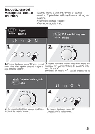 Impostazione del
volume del segnale                      Quando il forno si disattiva, risuona un segnale
acustico                                acustico. E' possibile modificare il volume del segnale
                                        acustico.
                                        Volume del segnale = basso
                                        Volume del segnale = alto


               Lingua
               italiano                                              Volume del segnale
                                                                     medio
                                     M
  1.                                                 2.             P




1. Premere il pulsante memo M" per 4 secondi 2. Ruotare il selettore funzioni verso destra finché nella
finché nella prima riga non compare Lingua" e prima riga non compare Volume del segnale" e nella
nella seconda italiano".                      seconda medio".
                                               Servendosi del pulsante BA, passare alla seconda riga


                   Volume del segnale
                   alto
                                                                                        M
  3.              P                                  4.


3. Servendosi del selettore funzioni, modificare   4. Premere il pulsante memo M".
il volume del segnale acustico.                    L'impostazione è stata salvata.




                                                                                                   21
 