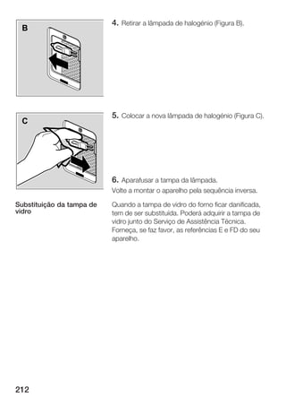 4. Retirar a lâmpada de halogénio (Figura B).
 B




                           5. Colocar a nova lâmpada de halogénio (Figura C).
 C




                           6. Aparafusar a tampa da lâmpada.
                           Volte a montar o aparelho pela sequência inversa.

Substituição da tampa de   Quando a tampa de vidro do forno ficar danificada,
vidro                      tem de ser substituída. Poderá adquirir a tampa de
                           vidro junto do Serviço de Assistência Técnica.
                           Forneça, se faz favor, as referências E e FD do seu
                           aparelho.




212
 