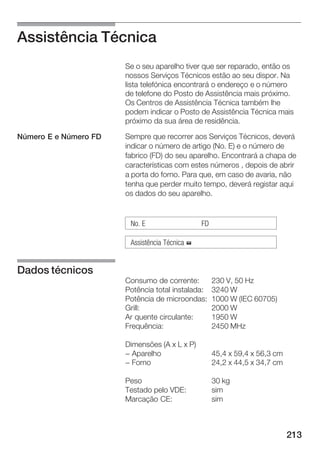 Assistência Técnica
                       Se o seu aparelho tiver que ser reparado, então os
                       nossos Serviços Técnicos estão ao seu dispor. Na
                       lista telefónica encontrará o endereço e o número
                       de telefone do Posto de Assistência mais próximo.
                       Os Centros de Assistência Técnica também lhe
                       podem indicar o Posto de Assistência Técnica mais
                       próximo da sua área de residência.

Número E e Número FD   Sempre que recorrer aos Serviços Técnicos, deverá
                       indicar o número de artigo (No. E) e o número de
                       fabrico (FD) do seu aparelho. Encontrará a chapa de
                       características com estes números , depois de abrir
                       a porta do forno. Para que, em caso de avaria, não
                       tenha que perder muito tempo, deverá registar aqui
                       os dados do seu aparelho.


                        No. E                   FD

                        Assistência Técnica %


Dados técnicos
                       Consumo de corrente:          230 V, 50 Hz
                       Potência total instalada:     3240 W
                       Potência de microondas:       1000 W (IEC 60705)
                       Grill:                        2000 W
                       Ar quente circulante:         1950 W
                       Frequência:                   2450 MHz

                       Dimensões (A x L x P)
                       - Aparelho                    45,4 x 59,4 x 56,3 cm
                       - Forno                       24,2 x 44,5 x 34,7 cm

                       Peso                          30 kg
                       Testado pelo VDE:             sim
                       Marcação CE:                  sim



                                                                             213
 