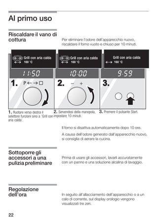 Al primo uso

Riscaldare il vano di
cottura                                 Per eliminare l'odore dell'apparecchio nuovo,
                                        riscaldare il forno vuoto e chiuso per 10 minuti.


           Grill con aria calda
           Heißluftgrill                      Grill con aria calda
                                              Heißluftgrill                    Grill con aria calda
                                                                                Heißluftgrill
           160                                 160                              160




 1.        P                         2.                                3.


1. Ruotare verso destra il           2. Servendosi della manopola,   3. Premere il pulsante Start.
selettore funzioni sino a 'Grill con impostare 10 minuti.
aria calda'.

                                        Il forno si disattiva automaticamente dopo 10 ore.
                                        A causa dell'odore generato dall'apparecchio nuovo,
                                        si consiglia di aerare la cucina.


Sottoporre gli
accessori a una                         Prima di usare gli accessori, lavarli accuratamente
pulizia preliminare                     con un panno e una soluzione alcalina di lavaggio.




Regolazione
dell'ora                                In seguito all'allacciamento dell'apparecchio o a un
                                        calo di corrente, sul display orologio vengono
                                        visualizzati tre zeri.


22
 