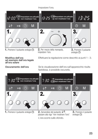 Impostare l'ora.


                                                                                         pm        M1 M2
                  Impostare ora attuale                   Impostare ora attuale                h       min

                  non mostrare l'ora                      non mostrare l'ora         P
                                                                                                      sec
                                                                                                     kg




                              M                                                                M
  1.                                      2.                                      3.


1. Premere il pulsante orologio j.   2. Per mezzo della manopola,               3. Premere il pulsante
                                     impostare l'ora.                           orologio j.

Modifica dell'ora                     Effettuare la regolazione come descritto ai punti 1 3.
ad esempio dall'ora legale
all'ora solare
Oscuramento dell'ora                  Se la visualizzazione dell'ora sull'apparecchio risulta
                                      fastidiosa, è possibile oscurarla.


                 Impostare ora attuale                    Impostare ora attuale
                 non mostrare l'ora                       non mostrare l'ora


                              M                                        M                       M
  1.                                      2.                                      3.


1. Premere il pulsante orologio j.    2. Servendosi del pulsante BA,             3. Premere il pulsante
                                      passare alla riga non mostrare l'ora".    orologio j.
                                      L'ora scorre sullo sfondo.




                                                                                                     23
 