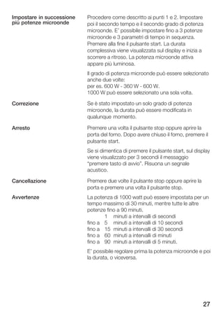Impostare in successione   Procedere come descritto ai punti 1 e 2. Impostare
più potenze microonde      poi il secondo tempo e il secondo grado di potenza
                           microonde. E' possibile impostare fino a 3 potenze
                           microonde e 3 parametri di tempo in sequenza.
                           Premere alla fine il pulsante start. La durata
                           complessiva viene visualizzata sul display e inizia a
                           scorrere a ritroso. La potenza microonde attiva
                           appare più luminosa.
                           Il grado di potenza microonde può essere selezionato
                           anche due volte:
                           per es. 600 W 360 W 600 W.
                           1000 W può essere selezionato una sola volta.

Correzione                 Se è stato impostato un solo grado di potenza
                           microonde, la durata può essere modificata in
                           qualunque momento.

Arresto                    Premere una volta il pulsante stop oppure aprire la
                           porta del forno. Dopo avere chiuso il forno, premere il
                           pulsante start.
                           Se si dimentica di premere il pulsante start, sul display
                           viene visualizzato per 3 secondi il messaggio
                           premere tasto di avvio". Risuona un segnale
                           acustico.

Cancellazione              Premere due volte il pulsante stop oppure aprire la
                           porta e premere una volta il pulsante stop.
Avvertenze                 La potenza di 1000 watt può essere impostata per un
                           tempo massimo di 30 minuti, mentre tutte le altre
                           potenze fino a 90 minuti.
                                  1 minuti a intervalli di secondi
                           fino a 5 minuti a intervalli di 10 secondi
                           fino a 15 minuti a intervalli di 30 secondi
                           fino a 60 minuti a intervalli di minuti
                           fino a 90 minuti a intervalli di 5 minuti.
                           E' possibile regolare prima la potenza microonde e poi
                           la durata, o viceversa.




                                                                                 27
 