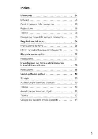 Indice

Microonde . . . . . . . . . . . . . . . . . . . . . . . . . . . . . . . . .         24
Stoviglie . . . . . . . . . . . . . . . . . . . . . . . . . . . . . . . . . . . .   25
Gradi di potenza delle microonde . . . . . . . . . . . . . . .                      26
Regolazione . . . . . . . . . . . . . . . . . . . . . . . . . . . . . . . . .       26
Tabelle . . . . . . . . . . . . . . . . . . . . . . . . . . . . . . . . . . . . .   28
Consigli per l'uso della funzione microonde . . . . . . .                           33
Regolazione del forno . . . . . . . . . . . . . . . . . . . . . . .                 34
Impostazione del forno . . . . . . . . . . . . . . . . . . . . . . . .              35
Il forno deve disattivarsi automaticamente . . . . . . . .                          36
Riscaldamento rapido . . . . . . . . . . . . . . . . . . . . . . .                  37
Regolazione . . . . . . . . . . . . . . . . . . . . . . . . . . . . . . . . .       37
Impostazione del forno e del microonde
in modalità combinata . . . . . . . . . . . . . . . . . . . . . . .                 38
Regolazione . . . . . . . . . . . . . . . . . . . . . . . . . . . . . . . . .       38
Carne, pollame, pesce . . . . . . . . . . . . . . . . . . . . . .                   40
Stoviglie . . . . . . . . . . . . . . . . . . . . . . . . . . . . . . . . . . . .   40
Avvertenze per la cottura di arrosti . . . . . . . . . . . . . .                    40
Tabella . . . . . . . . . . . . . . . . . . . . . . . . . . . . . . . . . . . . .   40
Avvertenze per la cottura al grill . . . . . . . . . . . . . . . . .                42
Tabella . . . . . . . . . . . . . . . . . . . . . . . . . . . . . . . . . . . . .   43
Consigli per cuocere arrosti e grigliate . . . . . . . . . . .                      44




                                                                                         3
 