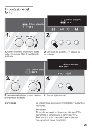 Impostazione del
forno

                                                                                 Grill con aria calda
                                                                                   160
                                 Grill con aria calda
                                 160
                                                                                              M
  1.                         P                              2.


1. Ruotare il selettore funzioni verso destra,          2. Servendosi del pulsante BA, passare alla
finché non compare il tipo di riscaldamento             seconda riga.
desiderato.


                                                                               Grill con aria calda
                                                                               200
                                       Grill con aria cal
                                       200
                                                                        stop start
  3.                             P
                                                            4.


3. Servendosi del selettore funzioni, impostare 4. Premere il pulsante start.
la temperatura desiderata.

Correzione                                   La temperatura può essere modificata in qualunque
                                             momento.
                                             Eccezione.
                                             Ridurre la temperatura, impostandola su 40 ºC o
                                             aumentare la temperatura a partire da 40 ºC.
                                             Premere due volte il tasto di stop e impostare
                                             nuovamente il valore desiderato.

                                                                                                        35
 