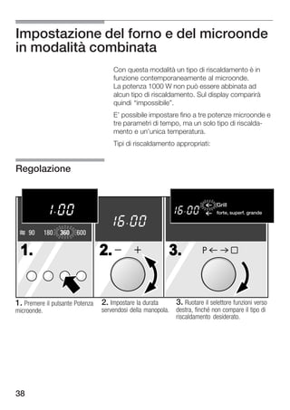 Impostazione del forno e del microonde
in modalità combinata
                                    Con questa modalità un tipo di riscaldamento è in
                                    funzione contemporaneamente al microonde.
                                    La potenza 1000 W non può essere abbinata ad
                                    alcun tipo di riscaldamento. Sul display comparirà
                                    quindi impossibile".
                                    E' possibile impostare fino a tre potenze microonde e
                                    tre parametri di tempo, ma un solo tipo di riscalda
                                    mento e un'unica temperatura.
                                    Tipi di riscaldamento appropriati:


Regolazione


                                                                            Grill
                                                                               Flachgrillen
                                                                            forte, superf. grandeche
                                                                                stark, gro§e Fl


     90      180   360   600

 1.                            2.                       3.            P




1. Premere il pulsante Potenza 2. Impostare la durata       3. Ruotare il selettore funzioni verso
microonde.                     servendosi della manopola.   destra, finché non compare il tipo di
                                                            riscaldamento desiderato.




38
 