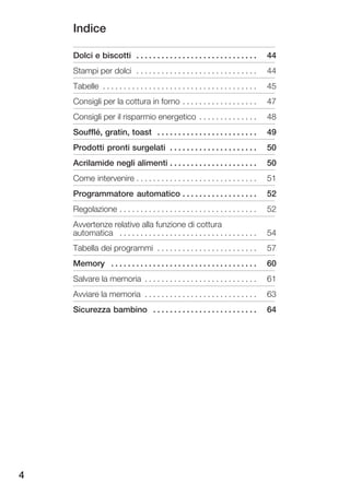 Indice

    Dolci e biscotti . . . . . . . . . . . . . . . . . . . . . . . . . . . . .          44
    Stampi per dolci . . . . . . . . . . . . . . . . . . . . . . . . . . . . .          44
    Tabelle . . . . . . . . . . . . . . . . . . . . . . . . . . . . . . . . . . . . .   45
    Consigli per la cottura in forno . . . . . . . . . . . . . . . . . .                47
    Consigli per il risparmio energetico . . . . . . . . . . . . . .                    48
    Soufflé, gratin, toast . . . . . . . . . . . . . . . . . . . . . . . .              49
    Prodotti pronti surgelati . . . . . . . . . . . . . . . . . . . . .                 50
    Acrilamide negli alimenti . . . . . . . . . . . . . . . . . . . . .                 50
    Come intervenire . . . . . . . . . . . . . . . . . . . . . . . . . . . . .          51
    Programmatore automatico . . . . . . . . . . . . . . . . . .                        52
    Regolazione . . . . . . . . . . . . . . . . . . . . . . . . . . . . . . . . .       52
    Avvertenze relative alla funzione di cottura
    automatica . . . . . . . . . . . . . . . . . . . . . . . . . . . . . . . . .        54
    Tabella dei programmi . . . . . . . . . . . . . . . . . . . . . . . .               57
    Memory . . . . . . . . . . . . . . . . . . . . . . . . . . . . . . . . . . .        60
    Salvare la memoria . . . . . . . . . . . . . . . . . . . . . . . . . . .            61
    Avviare la memoria . . . . . . . . . . . . . . . . . . . . . . . . . . .            63
    Sicurezza bambino . . . . . . . . . . . . . . . . . . . . . . . . .                 64




4
 