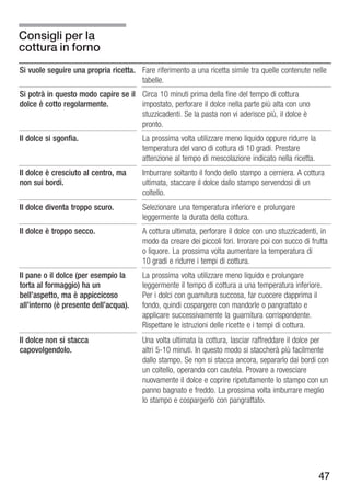 Consigli per la
cottura in forno
Si vuole seguire una propria ricetta. Fare riferimento a una ricetta simile tra quelle contenute nelle
                                      tabelle.
Si potrà in questo modo capire se il Circa 10 minuti prima della fine del tempo di cottura
dolce è cotto regolarmente.          impostato, perforare il dolce nella parte più alta con uno
                                     stuzzicadenti. Se la pasta non vi aderisce più, il dolce è
                                     pronto.
Il dolce si sgonfia.                    La prossima volta utilizzare meno liquido oppure ridurre la
                                        temperatura del vano di cottura di 10 gradi. Prestare
                                        attenzione al tempo di mescolazione indicato nella ricetta.
Il dolce è cresciuto al centro, ma      Imburrare soltanto il fondo dello stampo a cerniera. A cottura
non sui bordi.                          ultimata, staccare il dolce dallo stampo servendosi di un
                                        coltello.
Il dolce diventa troppo scuro.          Selezionare una temperatura inferiore e prolungare
                                        leggermente la durata della cottura.
Il dolce è troppo secco.                A cottura ultimata, perforare il dolce con uno stuzzicadenti, in
                                        modo da creare dei piccoli fori. Irrorare poi con succo di frutta
                                        o liquore. La prossima volta aumentare la temperatura di
                                        10 gradi e ridurre i tempi di cottura.
Il pane o il dolce (per esempio la      La prossima volta utilizzare meno liquido e prolungare
torta al formaggio) ha un               leggermente il tempo di cottura a una temperatura inferiore.
bell'aspetto, ma è appiccicoso          Per i dolci con guarnitura succosa, far cuocere dapprima il
all'interno (è presente dell'acqua).    fondo, quindi cospargere con mandorle o pangrattato e
                                        applicare successivamente la guarnitura corrispondente.
                                        Rispettare le istruzioni delle ricette e i tempi di cottura.
Il dolce non si stacca                  Una volta ultimata la cottura, lasciar raffreddare il dolce per
capovolgendolo.                         altri 5 10 minuti. In questo modo si staccherà più facilmente
                                        dallo stampo. Se non si stacca ancora, separarlo dai bordi con
                                        un coltello, operando con cautela. Provare a rovesciare
                                        nuovamente il dolce e coprire ripetutamente lo stampo con un
                                        panno bagnato e freddo. La prossima volta imburrare meglio
                                        lo stampo e cospargerlo con pangrattato.




                                                                                                      47
 