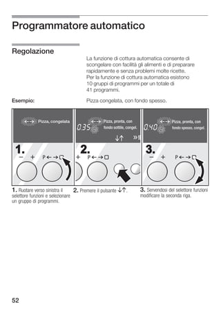 Programmatore automatico

Regolazione
                                          La funzione di cottura automatica consente di
                                          scongelare con facilità gli alimenti e di preparare
                                          rapidamente e senza problemi molte ricette.
                                          Per la funzione di cottura automatica esistono
                                          10 gruppi di programmi per un totale di
                                          41 programmi.

Esempio:                                  Pizza congelata, con fondo spesso.


              Pizza, congelata                       Pizza, pronta, con                        Pizza, pronta, con
                                      h       min                                h     min
                                              sec
                                                kg   fondo sottile, congel.            sec
                                                                                         kg    fondo spesso, congel.




 1.                                   2.                                        3.
                P                         P                                                     P




1. Ruotare verso sinistra il       2. Premere il pulsante BA.                 3. Servendosi del selettore funzioni
selettore funzioni e selezionare                                              modificare la seconda riga.
un gruppo di programmi.




52
 