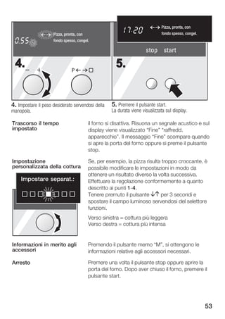 Pizza, pronta, con
                     Pizza, pronta, con                                       fondo spesso, congel.
   h      min
          sec
            kg
                     fondo spesso, congel.

                                                                     stop start

  4.                           P
                                                     5.


4. Impostare il peso desiderato servendosi della   5. Premere il pulsante start.
manopola.                                          La durata viene visualizzata sul display.

Trascorso il tempo                       il forno si disattiva. Risuona un segnale acustico e sul
impostato                                display viene visualizzato Fine" raffredd.
                                         apparecchio". Il messaggio Fine" scompare quando
                                         si apre la porta del forno oppure si preme il pulsante
                                         stop.

Impostazione                             Se, per esempio, la pizza risulta troppo croccante, è
personalizzata della cottura             possibile modificare le impostazioni in modo da
                                         ottenere un risultato diverso la volta successiva.
       Impostare separat.:               Effettuare la regolazione conformemente a quanto
                                         descritto ai punti 1 4.
                                         Tenere premuto il pulsante BA per 3 secondi e
                                         spostare il campo luminoso servendosi del selettore
                                         funzioni.
                                         Verso sinistra = cottura più leggera
                                         Verso destra = cottura più intensa


Informazioni in merito agli              Premendo il pulsante memo M", si ottengono le
accessori                                informazioni relative agli accessori necessari.

Arresto                                  Premere una volta il pulsante stop oppure aprire la
                                         porta del forno. Dopo aver chiuso il forno, premere il
                                         pulsante start.




                                                                                                      53
 