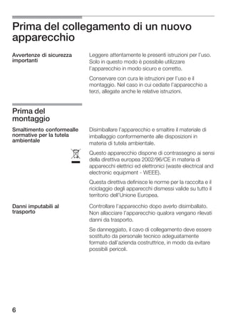 Prima del collegamento di un nuovo
apparecchio
Avvertenze di sicurezza    Leggere attentamente le presenti istruzioni per l'uso.
importanti                 Solo in questo modo è possibile utilizzare
                           l'apparecchio in modo sicuro e corretto.
                           Conservare con cura le istruzioni per l'uso e il
                           montaggio. Nel caso in cui cediate l'apparecchio a
                           terzi, allegate anche le relative istruzioni.


Prima del
montaggio
Smaltimento conformealle   Disimballare l'apparecchio e smaltire il materiale di
normative per la tutela    imballaggio conformemente alle disposizioni in
ambientale
                           materia di tutela ambientale.


                      ó
                           Questo apparecchio dispone di contrassegno ai sensi
                           della direttiva europea 2002/96/CE in materia di
                           apparecchi elettrici ed elettronici (waste electrical and
                           electronic equipment WEEE).
                           Questa direttiva definisce le norme per la raccolta e il
                           riciclaggio degli apparecchi dismessi valide su tutto il
                           territorio dell'Unione Europea.

Danni imputabili al        Controllare l'apparecchio dopo averlo disimballato.
trasporto                  Non allacciare l'apparecchio qualora vengano rilevati
                           danni da trasporto.
                           Se danneggiato, il cavo di collegamento deve essere
                           sostituito da personale tecnico adeguatamente
                           formato dall'azienda costruttrice, in modo da evitare
                           possibili pericoli.




6
 