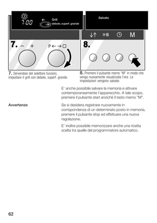 3                                                           Salvato
                                  Grill
                                  Flachgrillen                                        Gespeichert
                                  debole,große Fläche
                                  stark, superf. grande


                                                                                              M
 7.                           P                             8.


7. Servendosi del selettore funzioni,                     8. Premere il pulsante memo M" in modo che
impostare il grill con debole, superf. grande.            venga nuovamente visualizzata l'ora. Le
                                                          impostazioni vengono salvate.

                                         E' anche possibile salvare la memoria e attivare
                                         contemporaneamente l'apparecchio. A tale scopo,
                                         premere il pulsante start anziché il tasto memo "M".

Avvertenze                               Se si desidera registrare nuovamente in
                                         corrispondenza di un determinato posto in memoria,
                                         premere il pulsante stop ed effettuare una nuova
                                         regolazione.
                                         E' inoltre possibile memorizzare anche una ricetta
                                         scelta tra quelle del programmatore automatico.




62
 