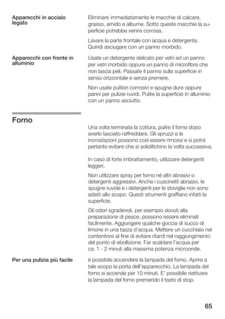 Apparecchi in acciaio        Eliminare immediatamente le macchie di calcare,
legato                       grasso, amido e albume. Sotto queste macchie la su
                             perficie potrebbe venire corrosa.
                             Lavare la parte frontale con acqua e detergente.
                             Quindi asciugare con un panno morbido.

Apparecchi con fronte in     Usate un detergente delicato per vetri ed un panno
alluminio                    per vetri morbido oppure un panno di microfibre che
                             non lascia peli. Passate il panno sulla superficie in
                             senso orizzontale e senza premere.
                             Non usate pulitori corrosivi e spugne dure oppure
                             panni per pulizie ruvidi. Pulite la superficie in alluminio
                             con un panno asciutto.


Forno
                             Una volta terminata la cottura, pulire il forno dopo
                             averlo lasciato raffreddare. Gli spruzzi e le
                             incrostazioni possono così essere rimossi e si potrà
                             pertanto evitare che si solidifichino la volta successiva.

                             In caso di forte imbrattamento, utilizzare detergenti
                             leggeri.
                             Non utilizzare spray per forno né altri abrasivi o
                             detergenti aggressivi. Anche i cuscinetti abrasivi, le
                             spugne ruvide e i detergenti per le stoviglie non sono
                             adatti allo scopo. Questi strumenti graffiano infatti la
                             superficie.
                             Gli odori sgradevoli, per esempio dovuti alla
                             preparazione di pesce, possono essere eliminati
                             facilmente. Aggiungere qualche goccia di succo di
                             limone in una tazza d'acqua. Mettere un cucchiaio nel
                             contenitore al fine di evitare ritardi nel raggiungimento
                             del punto di ebollizione. Far scaldare l'acqua per
                             ca. 1 2 minuti alla massima potenza microonde.

Per una pulizia più facile   è possibile accendere la lampada del forno. Aprire a
                             tale scopo la porta dell'apparecchio. La lampada del
                             forno si accende per 10 minuti. E' possibile riattivare
                             la lampada del forno premendo il tasto di stop.



                                                                                     65
 