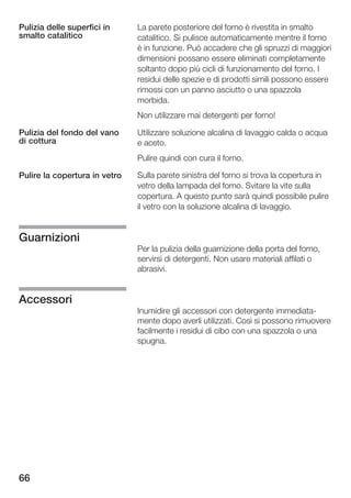 Pulizia delle superfici in     La parete posteriore del forno è rivestita in smalto
smalto catalitico              catalitico. Si pulisce automaticamente mentre il forno
                               è in funzione. Può accadere che gli spruzzi di maggiori
                               dimensioni possano essere eliminati completamente
                               soltanto dopo più cicli di funzionamento del forno. I
                               residui delle spezie e di prodotti simili possono essere
                               rimossi con un panno asciutto o una spazzola
                               morbida.
                               Non utilizzare mai detergenti per forno!

Pulizia del fondo del vano     Utilizzare soluzione alcalina di lavaggio calda o acqua
di cottura                     e aceto.
                               Pulire quindi con cura il forno.

Pulire la copertura in vetro   Sulla parete sinistra del forno si trova la copertura in
                               vetro della lampada del forno. Svitare la vite sulla
                               copertura. A questo punto sarà quindi possibile pulire
                               il vetro con la soluzione alcalina di lavaggio.


Guarnizioni
                               Per la pulizia della guarnizione della porta del forno,
                               servirsi di detergenti. Non usare materiali affilati o
                               abrasivi.


Accessori
                               Inumidire gli accessori con detergente immediata
                               mente dopo averli utilizzati. Così si possono rimuovere
                               facilmente i residui di cibo con una spazzola o una
                               spugna.




66
 