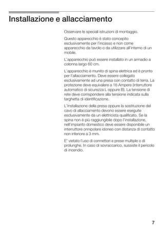 Installazione e allacciamento
               Osservare le speciali istruzioni di montaggio.
               Questo apparecchio è stato concepito
               esclusivamente per l'incasso e non come
               apparecchio da tavolo o da utilizzare all'interno di un
               mobile.
               L'apparecchio può essere installato in un armadio a
               colonna largo 60 cm.
               L'apparecchio è munito di spina elettrica ed è pronto
               per l'allacciamento. Deve essere collegato
               esclusivamente ad una presa con contatto di terra. La
               protezione deve equivalere a 16 Ampere (interruttore
               automatico di sicurezza L oppure B). La tensione di
               rete deve corrispondere alla tensione indicata sulla
               targhetta di identificazione.
               L'installazione della presa oppure la sostituzione del
               cavo di allacciamento devono essere eseguite
               esclusivamente da un elettricista qualificato. Se la
               spina non è più raggiungibile dopo l'installazione,
               nell'impianto domestico deve essere disponibile un
               interruttore onnipolare idoneo con distanza di contatto
               non inferiore a 3 mm.
               E' vietato l'uso di connettori e prese multiple o di
               prolunghe. In caso di sovraccarico, sussiste il pericolo
               di incendio.




                                                                         7
 