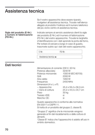 Assistenza tecnica
                             Se il vostro apparecchio deve essere riparato,
                             rivolgetevi all'assistenza tecnica. Trovate nell'elenco
                             allegato al prodotto l'indirizzo ed il numero telefonico
                             del più vicino centro di assistenza tecnica.

Sigla del prodotto (E Nr.)   Indicate sempre al servizio assistenza clienti la sigla
e numero di fabbricazione    del prodotto (E Nr.) ed il numero di fabbricazione
(FD Nr.)                     (FD Nr.) del vostro apparecchio. Trovate la targhetta
                             d'identificazione con i dati aprendo la porta del forno.
                             Per evitare di cercare a lungo in caso di guasto,
                             trascrivete subito qui i dati del vostro apparecchio.

                              E Nr.                   FD Nr.

                               Assistenza tecnica %


Dati tecnici
                             Alimentazione di corrente: 230 V, 50 Hz
                             Potenza allacciata:        3240 W
                             Potenza microonde:         1000 W (IEC 60705)
                             Grill:                     2000 W
                             Aria calda:                1950 W
                             Frequenza:                 2450 MHz
                             Dimensioni (H x L x P)
                             - Apparecchio              45,4 x 59,4 x 56,3 cm
                             - Vano di cottura          24,2 x 44,5 x 34,7 cm
                             Peso                       30 kg
                             Testato VDE:               sì
                             Marchio CE:                sì
                             Questo apparecchio è conforme alla normativa
                             EN 55011 e CISPR 11.
                             Si tratta di un prodotto del gruppo 2, classe B.
                             'Gruppo 2' significa che le microonde vengono
                             generate ai fini del riscaldamento e della cottura di
                             alimenti.
                             'Classe B' indica che l'apparecchio è adatto all'uso in
                             ambito domestico.


70
 
