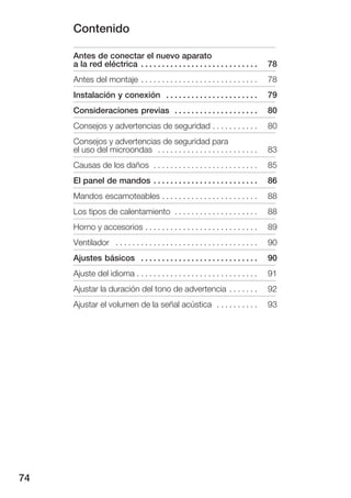 Contenido

     Antes de conectar el nuevo aparato
     a la red eléctrica . . . . . . . . . . . . . . . . . . . . . . . . . . . .       78
     Antes del montaje . . . . . . . . . . . . . . . . . . . . . . . . . . . .        78
     Instalación y conexión . . . . . . . . . . . . . . . . . . . . . .               79
     Consideraciones previas . . . . . . . . . . . . . . . . . . . .                  80
     Consejos y advertencias de seguridad . . . . . . . . . . .                       80
     Consejos y advertencias de seguridad para
     el uso del microondas . . . . . . . . . . . . . . . . . . . . . . . .            83
     Causas de los daños . . . . . . . . . . . . . . . . . . . . . . . . .            85
     El panel de mandos . . . . . . . . . . . . . . . . . . . . . . . . .             86
     Mandos escamoteables . . . . . . . . . . . . . . . . . . . . . . .               88
     Los tipos de calentamiento . . . . . . . . . . . . . . . . . . . .               88
     Horno y accesorios . . . . . . . . . . . . . . . . . . . . . . . . . . .         89
     Ventilador . . . . . . . . . . . . . . . . . . . . . . . . . . . . . . . . . .   90
     Ajustes básicos . . . . . . . . . . . . . . . . . . . . . . . . . . . .          90
     Ajuste del idioma . . . . . . . . . . . . . . . . . . . . . . . . . . . . .      91
     Ajustar la duración del tono de advertencia . . . . . . .                        92
     Ajustar el volumen de la señal acústica . . . . . . . . . .                      93




74
 