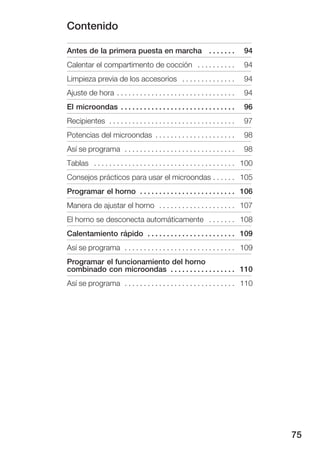Contenido

Antes de la primera puesta en marcha . . . . . . .                              94
Calentar el compartimento de cocción . . . . . . . . . .                        94
Limpieza previa de los accesorios . . . . . . . . . . . . . .                   94
Ajuste de hora . . . . . . . . . . . . . . . . . . . . . . . . . . . . . . .    94
El microondas . . . . . . . . . . . . . . . . . . . . . . . . . . . . . .       96
Recipientes . . . . . . . . . . . . . . . . . . . . . . . . . . . . . . . . .   97
Potencias del microondas . . . . . . . . . . . . . . . . . . . . .              98
Así se programa . . . . . . . . . . . . . . . . . . . . . . . . . . . . .       98
Tablas . . . . . . . . . . . . . . . . . . . . . . . . . . . . . . . . . . . . . 100
Consejos prácticos para usar el microondas . . . . . . 105
Programar el horno . . . . . . . . . . . . . . . . . . . . . . . . . 106
Manera de ajustar el horno . . . . . . . . . . . . . . . . . . . . 107
El horno se desconecta automáticamente . . . . . . . 108
Calentamiento rápido . . . . . . . . . . . . . . . . . . . . . . . 109
Así se programa . . . . . . . . . . . . . . . . . . . . . . . . . . . . . 109
Programar el funcionamiento del horno
combinado con microondas . . . . . . . . . . . . . . . . . 110
Así se programa . . . . . . . . . . . . . . . . . . . . . . . . . . . . . 110




                                                                                       75
 