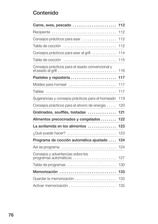 Contenido

     Carne, aves, pescado . . . . . . . . . . . . . . . . . . . . . . . 112
     Recipiente . . . . . . . . . . . . . . . . . . . . . . . . . . . . . . . . . . 112
     Consejos prácticos para asar . . . . . . . . . . . . . . . . . . 112
     Tabla de cocción . . . . . . . . . . . . . . . . . . . . . . . . . . . . 112
     Consejos prácticos para asar al grill . . . . . . . . . . . . . 114
     Tabla de cocción . . . . . . . . . . . . . . . . . . . . . . . . . . . . 115
     Consejos prácticos para el asado convencional y
     el asado al grill . . . . . . . . . . . . . . . . . . . . . . . . . . . . . . . 116
     Pasteles y repostería . . . . . . . . . . . . . . . . . . . . . . . . 117
     Moldes para hornear . . . . . . . . . . . . . . . . . . . . . . . . . 117
     Tablas . . . . . . . . . . . . . . . . . . . . . . . . . . . . . . . . . . . . . 117
     Sugerencias y consejos prácticos para el horneado 119
     Consejos prácticos para el ahorro de energía . . . . . 120
     Gratinados, soufflés, tostadas . . . . . . . . . . . . . . . 121
     Alimentos precocinados y congelados . . . . . . . . 122
     La acrilamida en los alimentos . . . . . . . . . . . . . . . 123
     ¿Qué puede hacer? . . . . . . . . . . . . . . . . . . . . . . . . . . 123
     Programa de cocción automática ajustado . . . . 124
     Así se programa . . . . . . . . . . . . . . . . . . . . . . . . . . . . . 124
     Consejos y advertencias sobre los
     programas automáticos . . . . . . . . . . . . . . . . . . . . . . . 127
     Tabla de programas . . . . . . . . . . . . . . . . . . . . . . . . . . 130
     Memorización . . . . . . . . . . . . . . . . . . . . . . . . . . . . . . 133
     Guardar la memorización . . . . . . . . . . . . . . . . . . . . . . 133
     Activar memorización . . . . . . . . . . . . . . . . . . . . . . . . . 135




76
 