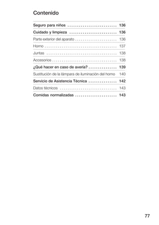 Contenido

Seguro para niños . . . . . . . . . . . . . . . . . . . . . . . . . . 136
Cuidado y limpieza . . . . . . . . . . . . . . . . . . . . . . . . . 136
Parte exterior del aparato . . . . . . . . . . . . . . . . . . . . . . 136
Horno . . . . . . . . . . . . . . . . . . . . . . . . . . . . . . . . . . . . . . 137
Juntas . . . . . . . . . . . . . . . . . . . . . . . . . . . . . . . . . . . . . 138
Accesorios . . . . . . . . . . . . . . . . . . . . . . . . . . . . . . . . . . 138
¿Qué hacer en caso de avería? . . . . . . . . . . . . . . . 139
Sustitución de la lámpara de iluminación del horno                             140
Servicio de Asistencia Técnica . . . . . . . . . . . . . . . 142
Datos técnicos . . . . . . . . . . . . . . . . . . . . . . . . . . . . . . 143
Comidas normalizadas . . . . . . . . . . . . . . . . . . . . . . 143




                                                                                        77
 
