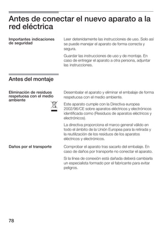 Antes de conectar el nuevo aparato a la
red eléctrica
Importantes indicaciones   Leer detenidamente las instrucciones de uso. Solo así
de seguridad               se puede manejar el aparato de forma correcta y
                           segura.
                           Guardar las instrucciones de uso y de montaje. En
                           caso de entregar el aparato a otra persona, adjuntar
                           las instrucciones.


Antes del montaje

Eliminación de residuos    Desembalar el aparato y eliminar el embalaje de forma
respetuosa con el medio    respetuosa con el medio ambiente.
ambiente

                      ó
                           Este aparato cumple con la Directiva europea
                           2002/96/CE sobre aparatos eléctricos y electrónicos
                           identificada como (Residuos de aparatos eléctricos y
                           electrónicos).
                           La directiva proporciona el marco general válido en
                           todo el ámbito de la Unión Europea para la retirada y
                           la reutilización de los residuos de los aparatos
                           eléctricos y electrónicos.

Daños por el transporte    Comprobar el aparato tras sacarlo del embalaje. En
                           caso de daños por transporte no conectar el aparato.
                           Si la línea de conexión está dañada deberá cambiarla
                           un especialista formado por el fabricante para evitar
                           peligros.




78
 