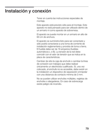 Instalación y conexión
               Tener en cuenta las instrucciones especiales de
               montaje.
               Este aparato está previsto sólo para el montaje. Este
               aparato no está pensado para ser utilizado dentro de
               un armario ni como aparato de sobremesa.
               El aparato se puede montar en un armario en alto de
               60 cm de anchura.
               El aparato se suministra listo para ser conectado y
               sólo podrá conectarse a una toma de corriente de
               instalación reglamentaria y provista de toma a tierra.
               El fusible debe ser de 16 amperios (fusibles
               automáticos L o B). La tensión de la red debe
               coincidir con el valor de tensión que se indica en la
               placa de características.
               Cambiar de sitio la caja de enchufe o cambiar la línea
               de conexión son trabajos que debe realizar
               únicamente un electricista cualificado. Si, una vez
               colocado, el enchufe no es accesible, debe existir en
               la instalación un dispositivo de separación omnipolar
               con una distancia de contacto mínima de 3 mm.
               No se pueden utilizar enchufes múltiples, regletas de
               enchufes o alargaderas. En caso de sobrecarga
               existe peligro de incendio.




                                                                   79
 