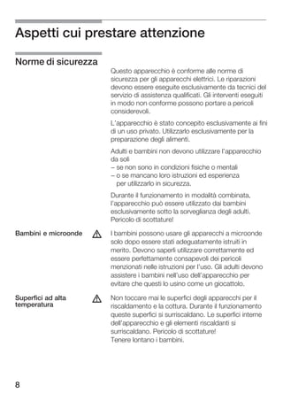 Aspetti cui prestare attenzione

Norme di sicurezza
                          Questo apparecchio è conforme alle norme di
                          sicurezza per gli apparecchi elettrici. Le riparazioni
                          devono essere eseguite esclusivamente da tecnici del
                          servizio di assistenza qualificati. Gli interventi eseguiti
                          in modo non conforme possono portare a pericoli
                          considerevoli.
                          L'apparecchio è stato concepito esclusivamente ai fini
                          di un uso privato. Utilizzarlo esclusivamente per la
                          preparazione degli alimenti.
                          Adulti e bambini non devono utilizzare l'apparecchio
                          da soli
                          - se non sono in condizioni fisiche o mentali
                          - o se mancano loro istruzioni ed esperienza
                            per utilizzarlo in sicurezza.
                          Durante il funzionamento in modalità combinata,
                          l'apparecchio può essere utilizzato dai bambini
                          esclusivamente sotto la sorveglianza degli adulti.
                          Pericolo di scottature!

Bambini e microonde   d   I bambini possono usare gli apparecchi a microonde
                          solo dopo essere stati adeguatamente istruiti in
                          merito. Devono saperli utilizzare correttamente ed
                          essere perfettamente consapevoli dei pericoli
                          menzionati nelle istruzioni per l'uso. Gli adulti devono
                          assistere i bambini nell'uso dell'apparecchio per
                          evitare che questi lo usino come un giocattolo.

Superfici ad alta
temperatura
                      d   Non toccare mai le superfici degli apparecchi per il
                          riscaldamento e la cottura. Durante il funzionamento
                          queste superfici si surriscaldano. Le superfici interne
                          dell'apparecchio e gli elementi riscaldanti si
                          surriscaldano. Pericolo di scottature!
                          Tenere lontano i bambini.




8
 