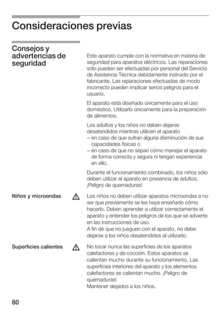 Consideraciones previas

Consejos y
advertencias de             Este aparato cumple con la normativa en materia de
seguridad                   seguridad para aparatos eléctricos. Las reparaciones
                            sólo pueden ser efectuadas por personal del Servicio
                            de Asistencia Técnica debidamente instruido por el
                            fabricante. Las reparaciones efectuadas de modo
                            incorrecto pueden implicar serios peligros para el
                            usuario.
                            El aparato está diseñado únicamente para el uso
                            doméstico. Utilizarlo únicamente para la preparación
                            de alimentos.
                            Los adultos y los niños no deben dejarse
                            desatendidos mientras utilicen el aparato
                            - en caso de que sufran alguna disminución de sus
                              capacidades físicas o
                            - en caso de que no sepan cómo manejar el aparato
                              de forma correcta y segura ni tengan experiencia
                              en ello.
                            Durante el funcionamiento combinado, los niños sólo
                            deben utilizar el aparato en presencia de adultos.
                            ¡Peligro de quemaduras!

Niños y microondas      d   Los niños no deben utilizar aparatos microondas a no
                            ser que previamente se les haya enseñado cómo
                            hacerlo. Deben aprender a utilizar correctamente el
                            aparato y entender los peligros de los que se advierte
                            en las instrucciones de uso.
                            A fin de que no jueguen con el aparato, no debe
                            dejarse a los niños desatendidos al utilizarlo.

Superficies calientes   d   No tocar nunca las superficies de los aparatos
                            calefactores y de cocción. Estos aparatos se
                            calientan mucho durante su funcionamiento. Las
                            superficies interiores del aparato y los elementos
                            calefactores se calientan mucho. ¡Peligro de
                            quemaduras!
                            Mantener alejados a los niños.


80
 