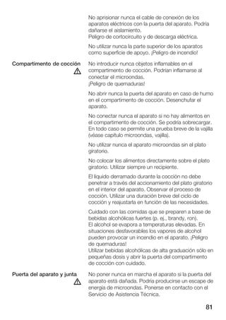 No aprisionar nunca el cable de conexión de los
                             aparatos eléctricos con la puerta del aparato. Podría
                             dañarse el aislamiento.
                             Peligro de cortocircuito y de descarga eléctrica.
                             No utilizar nunca la parte superior de los aparatos
                             como superficie de apoyo. ¡Peligro de incendio!

Compartimento de cocción     No introducir nunca objetos inflamables en el
                        d    compartimento de cocción. Podrían inflamarse al
                             conectar el microondas.
                             ¡Peligro de quemaduras!
                             No abrir nunca la puerta del aparato en caso de humo
                             en el compartimento de cocción. Desenchufar el
                             aparato.
                             No conectar nunca el aparato si no hay alimentos en
                             el compartimento de cocción. Se podría sobrecargar.
                             En todo caso se permite una prueba breve de la vajilla
                             (véase capítulo microondas, vajilla).
                             No utilizar nunca el aparato microondas sin el plato
                             giratorio.
                             No colocar los alimentos directamente sobre el plato
                             giratorio. Utilizar siempre un recipiente.
                             El líquido derramado durante la cocción no debe
                             penetrar a través del accionamiento del plato giratorio
                             en el interior del aparato. Observar el proceso de
                             cocción. Utilizar una duración breve del ciclo de
                             cocción y reajustarla en función de las necesidades.
                             Cuidado con las comidas que se preparen a base de
                             bebidas alcohólicas fuertes (p. ej., brandy, ron).
                             El alcohol se evapora a temperaturas elevadas. En
                             situaciones desfavorables los vapores de alcohol
                             pueden provocar un incendio en el aparato. ¡Peligro
                             de quemaduras!
                             Utilizar bebidas alcohólicas de alta graduación sólo en
                             pequeñas dosis y abrir la puerta del compartimento
                             de cocción con cuidado.

Puerta del aparato y junta   No poner nunca en marcha el aparato si la puerta del
                        d    aparato está dañada. Podría producirse un escape de
                             energía de microondas. Ponerse en contacto con el
                             Servicio de Asistencia Técnica.

                                                                                   81
 