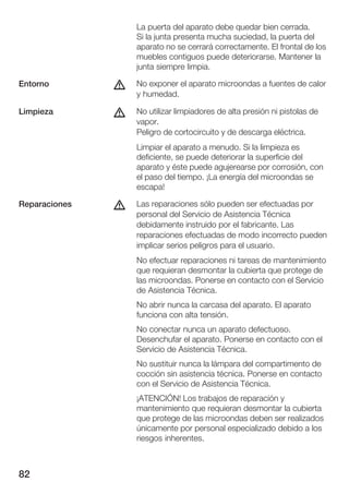 La puerta del aparato debe quedar bien cerrada.
                   Si la junta presenta mucha suciedad, la puerta del
                   aparato no se cerrará correctamente. El frontal de los
                   muebles contiguos puede deteriorarse. Mantener la
                   junta siempre limpia.

Entorno        d   No exponer el aparato microondas a fuentes de calor
                   y humedad.

Limpieza       d   No utilizar limpiadores de alta presión ni pistolas de
                   vapor.
                   Peligro de cortocircuito y de descarga eléctrica.
                   Limpiar el aparato a menudo. Si la limpieza es
                   deficiente, se puede deteriorar la superficie del
                   aparato y éste puede agujerearse por corrosión, con
                   el paso del tiempo. ¡La energía del microondas se
                   escapa!

Reparaciones   d   Las reparaciones sólo pueden ser efectuadas por
                   personal del Servicio de Asistencia Técnica
                   debidamente instruido por el fabricante. Las
                   reparaciones efectuadas de modo incorrecto pueden
                   implicar serios peligros para el usuario.
                   No efectuar reparaciones ni tareas de mantenimiento
                   que requieran desmontar la cubierta que protege de
                   las microondas. Ponerse en contacto con el Servicio
                   de Asistencia Técnica.
                   No abrir nunca la carcasa del aparato. El aparato
                   funciona con alta tensión.
                   No conectar nunca un aparato defectuoso.
                   Desenchufar el aparato. Ponerse en contacto con el
                   Servicio de Asistencia Técnica.
                   No sustituir nunca la lámpara del compartimento de
                   cocción sin asistencia técnica. Ponerse en contacto
                   con el Servicio de Asistencia Técnica.
                   ¡ATENCIÓN! Los trabajos de reparación y
                   mantenimiento que requieran desmontar la cubierta
                   que protege de las microondas deben ser realizados
                   únicamente por personal especializado debido a los
                   riesgos inherentes.



82
 