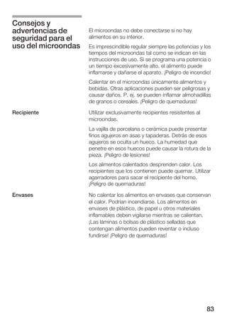 Consejos y
advertencias de      El microondas no debe conectarse si no hay
seguridad para el    alimentos en su interior.
uso del microondas   Es imprescindible regular siempre las potencias y los
                     tiempos del microondas tal como se indican en las
                     instrucciones de uso. Si se programa una potencia o
                     un tiempo excesivamente alto, el alimento puede
                     inflamarse y dañarse el aparato. ¡Peligro de incendio!
                     Calentar en el microondas únicamente alimentos y
                     bebidas. Otras aplicaciones pueden ser peligrosas y
                     causar daños. P. ej. se pueden inflamar almohadillas
                     de granos o cereales. ¡Peligro de quemaduras!

Recipiente           Utilizar exclusivamente recipientes resistentes al
                     microondas.
                     La vajilla de porcelana o cerámica puede presentar
                     finos agujeros en asas y tapaderas. Detrás de esos
                     agujeros se oculta un hueco. La humedad que
                     penetre en esos huecos puede causar la rotura de la
                     pieza. ¡Peligro de lesiones!
                     Los alimentos calentados desprenden calor. Los
                     recipientes que los contienen puede quemar. Utilizar
                     agarradores para sacar el recipiente del horno.
                     ¡Peligro de quemaduras!

Envases              No calentar los alimentos en envases que conservan
                     el calor. Podrían incendiarse. Los alimentos en
                     envases de plástico, de papel u otros materiales
                     inflamables deben vigilarse mientras se calientan.
                     ¡Las láminas o bolsas de plástico selladas que
                     contengan alimentos pueden reventar o incluso
                     fundirse! ¡Peligro de quemaduras!




                                                                          83
 