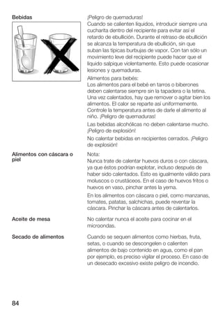 Bebidas                   ¡Peligro de quemaduras!
                          Cuando se calienten líquidos, introducir siempre una
                          cucharita dentro del recipiente para evitar así el
                          retardo de ebullición. Durante el retraso de ebullición
                          se alcanza la temperatura de ebullición, sin que
                          suban las típicas burbujas de vapor. Con tan sólo un
                          movimiento leve del recipiente puede hacer que el
                          líquido salpique violentamente. Esto puede ocasionar
                          lesiones y quemaduras.
                          Alimentos para bebés:
                          Los alimentos para el bebé en tarros o biberones
                          deben calentarse siempre sin la tapadera o la tetina.
                          Una vez calentados, hay que remover o agitar bien los
                          alimentos. El calor se reparte así uniformemente.
                          Controle la temperatura antes de darle el alimento al
                          niño. ¡Peligro de quemaduras!
                          Las bebidas alcohólicas no deben calentarse mucho.
                          ¡Peligro de explosión!
                          No calentar bebidas en recipientes cerrados. ¡Peligro
                          de explosión!
Alimentos con cáscara o   Nota:
piel                      Nunca trate de calentar huevos duros o con cáscara,
                          ya que éstos podrían explotar, incluso después de
                          haber sido calentados. Esto es igualmente válido para
                          moluscos o crustáceos. En el caso de huevos fritos o
                          huevos en vaso, pinchar antes la yema.
                          En los alimentos con cáscara o piel, como manzanas,
                          tomates, patatas, salchichas, puede reventar la
                          cáscara. Pinchar la cáscara antes de calentarlos.

Aceite de mesa            No calentar nunca el aceite para cocinar en el
                          microondas.

Secado de alimentos       Cuando se sequen alimentos como hierbas, fruta,
                          setas, o cuando se descongelen o calienten
                          alimentos de bajo contenido en agua, como el pan
                          por ejemplo, es preciso vigilar el proceso. En caso de
                          un desecado excesivo existe peligro de incendio.




84
 