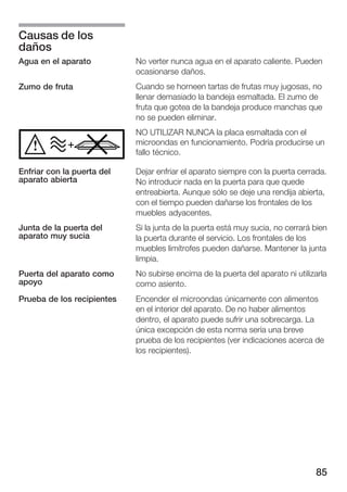 Causas de los
daños
Agua en el aparato          No verter nunca agua en el aparato caliente. Pueden
                            ocasionarse daños.
Zumo de fruta               Cuando se horneen tartas de frutas muy jugosas, no
                            llenar demasiado la bandeja esmaltada. El zumo de
                            fruta que gotea de la bandeja produce manchas que
                            no se pueden eliminar.
                            NO UTILIZAR NUNCA la placa esmaltada con el
                            microondas en funcionamiento. Podría producirse un
                            fallo técnico.

Enfriar con la puerta del   Dejar enfriar el aparato siempre con la puerta cerrada.
aparato abierta             No introducir nada en la puerta para que quede
                            entreabierta. Aunque sólo se deje una rendija abierta,
                            con el tiempo pueden dañarse los frontales de los
                            muebles adyacentes.
Junta de la puerta del      Si la junta de la puerta está muy sucia, no cerrará bien
aparato muy sucia           la puerta durante el servicio. Los frontales de los
                            muebles limítrofes pueden dañarse. Mantener la junta
                            limpia.
Puerta del aparato como     No subirse encima de la puerta del aparato ni utilizarla
apoyo                       como asiento.
Prueba de los recipientes   Encender el microondas únicamente con alimentos
                            en el interior del aparato. De no haber alimentos
                            dentro, el aparato puede sufrir una sobrecarga. La
                            única excepción de esta norma sería una breve
                            prueba de los recipientes (ver indicaciones acerca de
                            los recipientes).




                                                                                85
 