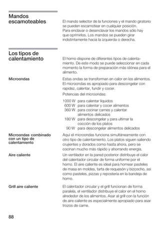 Mandos
escamoteables          El mando selector de la funciones y el mando giratorio
                       se pueden escamotear en cualquier posición.
                       Para enclavar o desenclavar los mandos sólo hay
                       que oprimirlos. Los mandos se pueden girar
                       indistintamente hacia la izquierda o derecha.


Los tipos de
calentamiento          El horno dispone de diferentes tipos de calenta
                       miento. De este modo se puede seleccionar en cada
                       momento la forma de preparación más idónea para el
                       alimento.
Microondas             Estas ondas se transforman en calor en los alimentos.
                       El microondas es apropiado para descongelar con
                       rapidez, calentar, fundir y cocer.
                       Potencias del microondas:
                       1000 W para calentar líquidos
                        600 W para calentar y cocer alimentos
                        360 W para cocinar carnes y calentar
                              alimentos delicados
                        180 W para descongelar y para ultimar la
                              cocción de los platos
                         90 W para descongelar alimentos delicados
Microondas combinado   Aquí el microondas funciona simultáneamente con
con un tipo de         otro tipo de calentamiento. Los platos siguen saliendo
calentamiento          crujientes y dorados como hasta ahora, pero se
                       cocinan mucho más rápido y ahorrando energía.
Aire caliente          Un ventilador en la pared posterior distribuye el calor
                       del calentador circular de forma uniforme por el
                       horno. El aire caliente es ideal para hornear pasteles
                       de masa en moldes, tarta de requesón y bizcocho, así
                       como pasteles, pizzas y repostería en la bandeja de
                       horno.

Grill aire caliente    El calentador circular y el grill funcionan de forma
                       paralela, el ventilador distribuye el calor en el horno
                       alrededor de los alimentos. Asar al grill con la función
                       de aire caliente es especialmente apropiado para asar
                       trozos de carne.


88
 