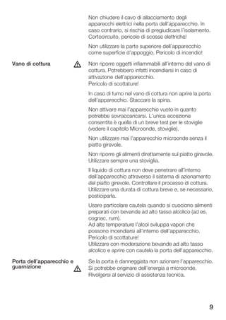 Non chiudere il cavo di allacciamento degli
                               apparecchi elettrici nella porta dell'apparecchio. In
                               caso contrario, si rischia di pregiudicare l'isolamento.
                               Cortocircuito, pericolo di scosse elettriche!
                               Non utilizzare la parte superiore dell'apparecchio
                               come superficie d'appoggio. Pericolo di incendio!

Vano di cottura            d   Non riporre oggetti infiammabili all'interno del vano di
                               cottura. Potrebbero infatti incendiarsi in caso di
                               attivazione dell'apparecchio.
                               Pericolo di scottature!
                               In caso di fumo nel vano di cottura non aprire la porta
                               dell'apparecchio. Staccare la spina.
                               Non attivare mai l'apparecchio vuoto in quanto
                               potrebbe sovraccaricarsi. L'unica eccezione
                               consentita è quella di un breve test per le stoviglie
                               (vedere il capitolo Microonde, stoviglie).
                               Non utilizzare mai l'apparecchio microonde senza il
                               piatto girevole.
                               Non riporre gli alimenti direttamente sul piatto girevole.
                               Utilizzare sempre una stoviglia.
                               Il liquido di cottura non deve penetrare all'interno
                               dell'apparecchio attraverso il sistema di azionamento
                               del piatto girevole. Controllare il processo di cottura.
                               Utilizzare una durata di cottura breve e, se necessario,
                               posticiparla.
                               Usare particolare cautela quando si cuociono alimenti
                               preparati con bevande ad alto tasso alcolico (ad es.
                               cognac, rum).
                               Ad alte temperature l'alcol sviluppa vapori che
                               possono incendiarsi all'interno dell'apparecchio.
                               Pericolo di scottature!
                               Utilizzare con moderazione bevande ad alto tasso
                               alcolico e aprire con cautela la porta dell'apparecchio.

Porta dell'apparecchio e       Se la porta è danneggiata non azionare l'apparecchio.
guarnizione
                           d   Si potrebbe originare dell'energia a microonde.
                               Rivolgersi al servizio di assistenza tecnica.




                                                                                       9
 