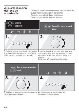 Ajustar la duración
del tono de                           Cuando el horno se desconecta se oye una señal. Se
advertencia                           puede modificar la duración de la señal.
                                      Duración tono advert.: largo = 30 tonos
                                      Duración tono advert.: corto = 3 tonos

               Idioma
               Español                                              Duración tono advert.
                                                                    largo
                                   M
  1.                                               2.              P




1. Pulsar la tecla de memorización M" durante 2. Girar el selector de funciones hacia la derecha
4 segundos hasta que aparezca idioma" en el    o hacia la izquierda hasta que aparezca Duración
primer renglón y español" en el segundo.       tono advert." en el primer renglón y largo" en el
                                                segundo.
                                                Con la tecla BA pasar al segundo renglón.



                  Duración tono advert.
                  corto
                                                                                      M
  3.             P                                 4.


3. Modificar la duración del tono de advertencia 4. Pulsar la tecla de memorización M".
con el selector de funciones.                    La modificación se ha grabado.




92
 