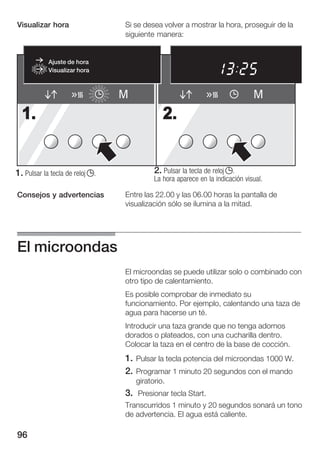 Visualizar hora                  Si se desea volver a mostrar la hora, proseguir de la
                                 siguiente manera:


            Ajuste de hora
            Visualizar hora



                                 M                                             M
  1.                                          2.


1. Pulsar la tecla de reloj j.             2. Pulsar la tecla de reloj j.
                                           La hora aparece en la indicación visual.

Consejos y advertencias          Entre las 22.00 y las 06.00 horas la pantalla de
                                 visualización sólo se ilumina a la mitad.




El microondas
                                 El microondas se puede utilizar solo o combinado con
                                 otro tipo de calentamiento.
                                 Es posible comprobar de inmediato su
                                 funcionamiento. Por ejemplo, calentando una taza de
                                 agua para hacerse un té.
                                 Introducir una taza grande que no tenga adornos
                                 dorados o plateados, con una cucharilla dentro.
                                 Colocar la taza en el centro de la base de cocción.
                                 1. Pulsar la tecla potencia del microondas 1000 W.
                                 2. Programar 1 minuto 20 segundos con el mando
                                     giratorio.
                                 3. Presionar tecla Start.
                                 Transcurridos 1 minuto y 20 segundos sonará un tono
                                 de advertencia. El agua está caliente.

96
 