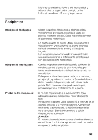 Mientras se toma el té, volver a leer los consejos y
                             advertencias de seguridad al principio de las
                             Instrucciones de uso. Son muy importantes.


Recipientes

Recipientes adecuados        Utilizar recipientes resistentes al calor de cristal,
                             vitrocerámica, porcelana, cerámica o vajilla de
                             plástico resistente al calor. Estos materiales permiten
                             el paso de las microondas.
                             En muchos casos se puede utilizar directamente la
                             vajilla de servir. De esta forma se ahorra tener que
                             cambiar de un recipiente a otro y el trabajo de
                             fregarlo.
                             Los recipientes con adornos dorados o plateados
                             sólo pueden utilizarse si el fabricante garantiza que
                             son adecuados para microondas.

Recipientes inadecuados      Con los recipientes de metal sucede lo contrario. El
                             metal no permite el paso de las microondas, por
                             tanto, los alimentos dentro del recipiente cerrado no
                             se calientan.
                             Debe prestar atención a que el metal, una cuchara,
                             por ejemplo, quede como mínimo a 2 cm de distancia
                             de las paredes del aparato y del lado interior de la
                             puerta. De lo contrario, si se producen chispas,
                             podría romperse el cristal interior de la puerta.

Prueba de los recipientes:   Si no está segura/o de que los recipientes sean
                             adecuados para el microondas, hacer el siguiente
                             test:
                             introducir el recipiente vacío durante ½ a 1 minuto en el
                             aparato ajustado a la máxima potencia. Comprobar
                             entre tanto la temperatura. El recipiente debe estar
                             frío o templado. Si se calienta mucho o saltan
                             chispas, no es adecuado.
                             ¡Atención!
                             El microondas no debe conectarse si no hay alimentos
                             en su interior. La única excepción es cuando se realiza
                             esta prueba de los recipientes.


                                                                                     97
 