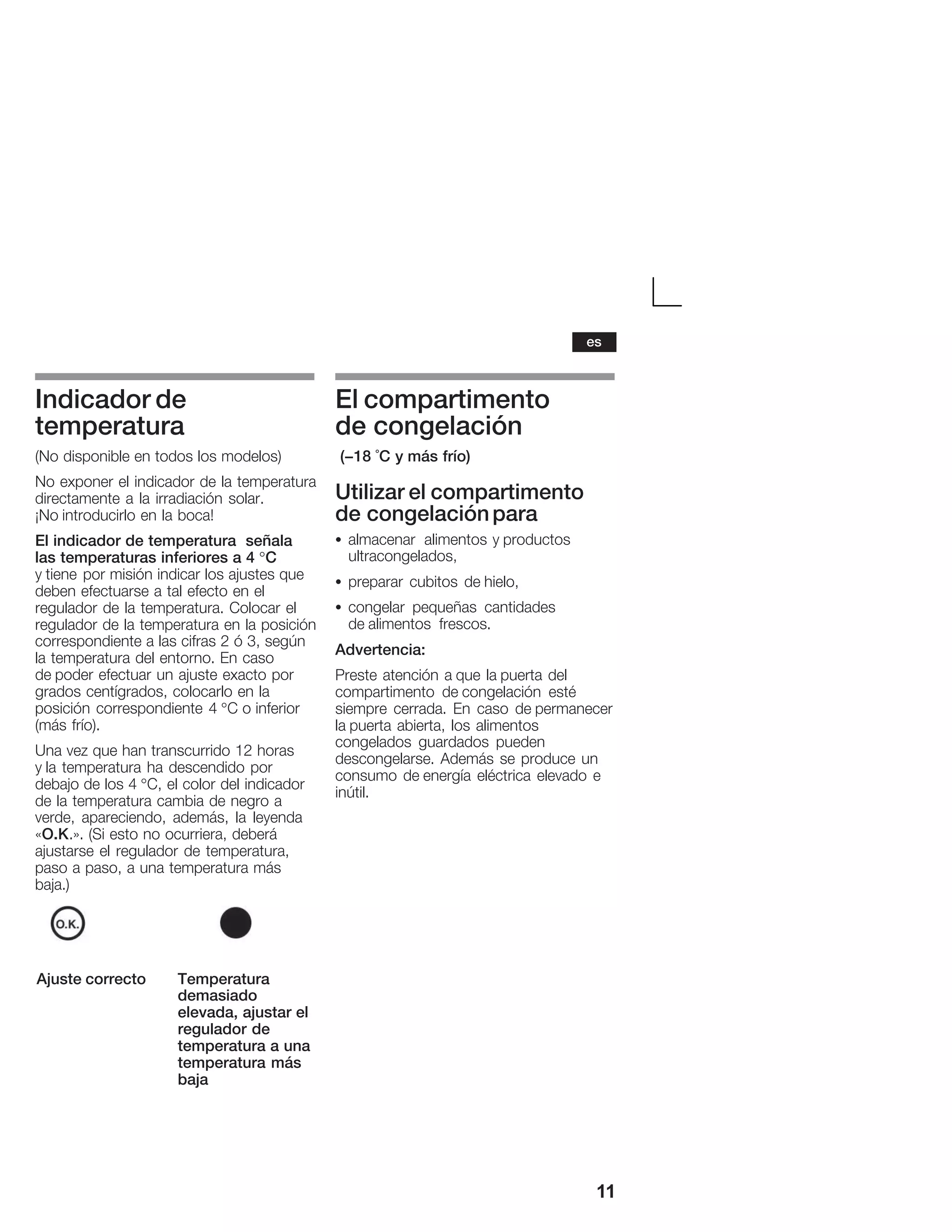 11
Indicador de
temperatura
(No disponible en todos los modelos)
No exponer el indicador de la temperatura
directamente a la irradiación solar.
¡No introducirlo en la boca!
El indicador de temperatura señala
las temperaturas inferiores a 4 °C
y tiene por misión indicar los ajustes que
deben efectuarse a tal efecto en el
regulador de la temperatura. Colocar el
regulador de la temperatura en la posición
correspondiente a las cifras 2 ó 3, según
la temperatura del entorno. En caso
de poder efectuar un ajuste exacto por
grados centígrados, colocarlo en la
posición correspondiente 4 °C o inferior
(más frío).
Una vez que han transcurrido 12 horas
y la temperatura ha descendido por
debajo de los 4 °C, el color del indicador
de la temperatura cambia de negro a
verde, apareciendo, además, la leyenda
«O.K.». (Si esto no ocurriera, deberá
ajustarse el regulador de temperatura,
paso a paso, a una temperatura más
baja.)
Ajuste correcto Temperatura
demasiado
elevada, ajustar el
regulador de
temperatura a una
temperatura más
baja
El compartimento
de congelación
(-18 °C y más frío)
Utilizar el compartimento
de congelaciónpara
S almacenar alimentos y productos
ultracongelados,
S preparar cubitos de hielo,
S congelar pequeñas cantidades
de alimentos frescos.
Advertencia:
Preste atención a que la puerta del
compartimento de congelación esté
siempre cerrada. En caso de permanecer
la puerta abierta, los alimentos
congelados guardados pueden
descongelarse. Además se produce un
consumo de energía eléctrica elevado e
inútil.
es
 