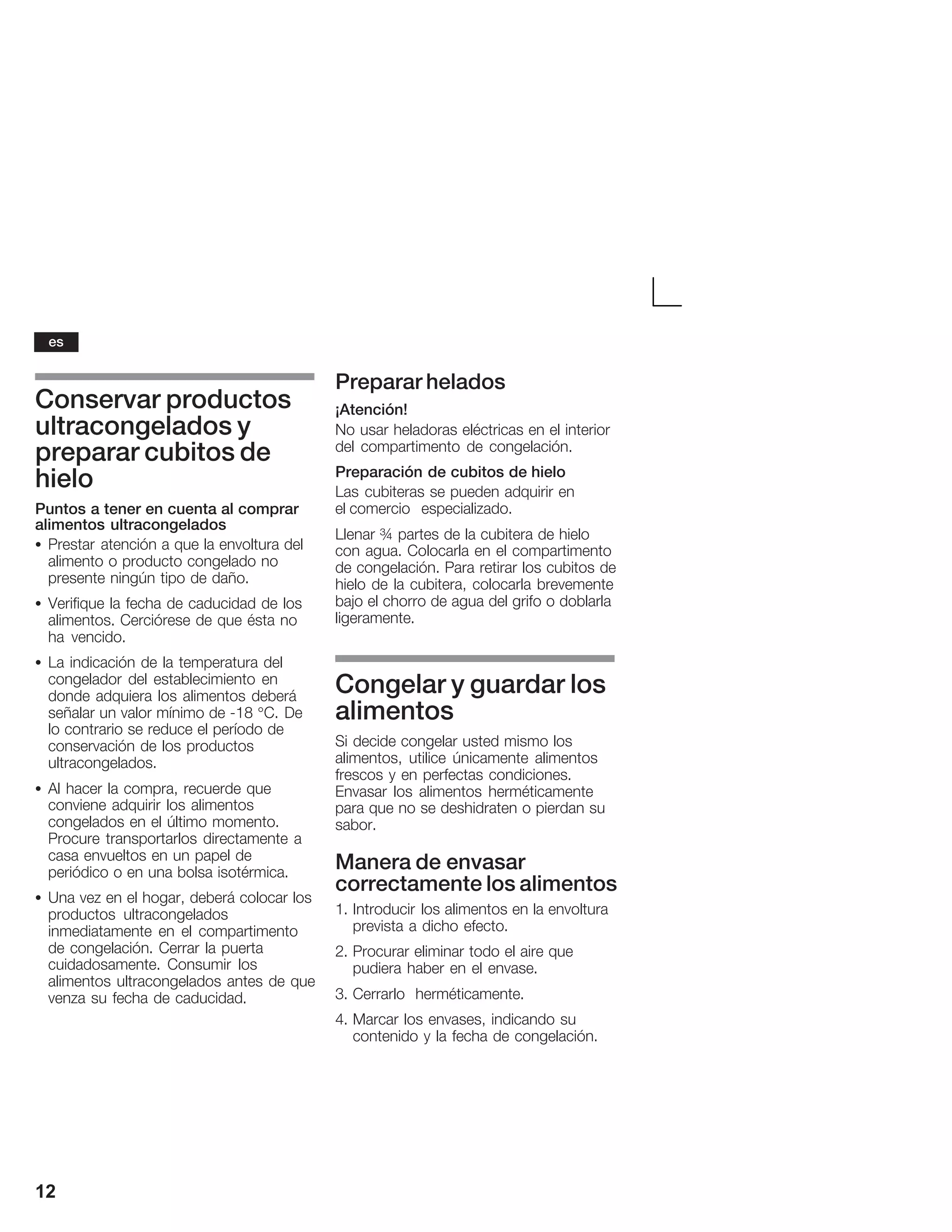 12
Conservar productos
ultracongelados y
preparar cubitos de
hielo
Puntos a tener en cuenta al comprar
alimentos ultracongelados
S Prestar atención a que la envoltura del
alimento o producto congelado no
presente ningún tipo de daño.
S Verifique la fecha de caducidad de los
alimentos. Cerciórese de que ésta no
ha vencido.
S La indicación de la temperatura del
congelador del establecimiento en
donde adquiera los alimentos deberá
señalar un valor mínimo de Ć18 °C. De
lo contrario se reduce el período de
conservación de los productos
ultracongelados.
S Al hacer la compra, recuerde que
conviene adquirir los alimentos
congelados en el último momento.
Procure transportarlos directamente a
casa envueltos en un papel de
periódico o en una bolsa isotérmica.
S Una vez en el hogar, deberá colocar los
productos ultracongelados
inmediatamente en el compartimento
de congelación. Cerrar la puerta
cuidadosamente. Consumir los
alimentos ultracongelados antes de que
venza su fecha de caducidad.
Preparar helados
¡Atención!
No usar heladoras eléctricas en el interior
del compartimento de congelación.
Preparación de cubitos de hielo
Las cubiteras se pueden adquirir en
el comercio especializado.
Llenar ¾ partes de la cubitera de hielo
con agua. Colocarla en el compartimento
de congelación. Para retirar los cubitos de
hielo de la cubitera, colocarla brevemente
bajo el chorro de agua del grifo o doblarla
ligeramente.
Congelar y guardar los
alimentos
Si decide congelar usted mismo los
alimentos, utilice únicamente alimentos
frescos y en perfectas condiciones.
Envasar los alimentos herméticamente
para que no se deshidraten o pierdan su
sabor.
Manera de envasar
correctamente los alimentos
1. Introducir los alimentos en la envoltura
prevista a dicho efecto.
2. Procurar eliminar todo el aire que
pudiera haber en el envase.
3. Cerrarlo herméticamente.
4. Marcar los envases, indicando su
contenido y la fecha de congelación.
es
 