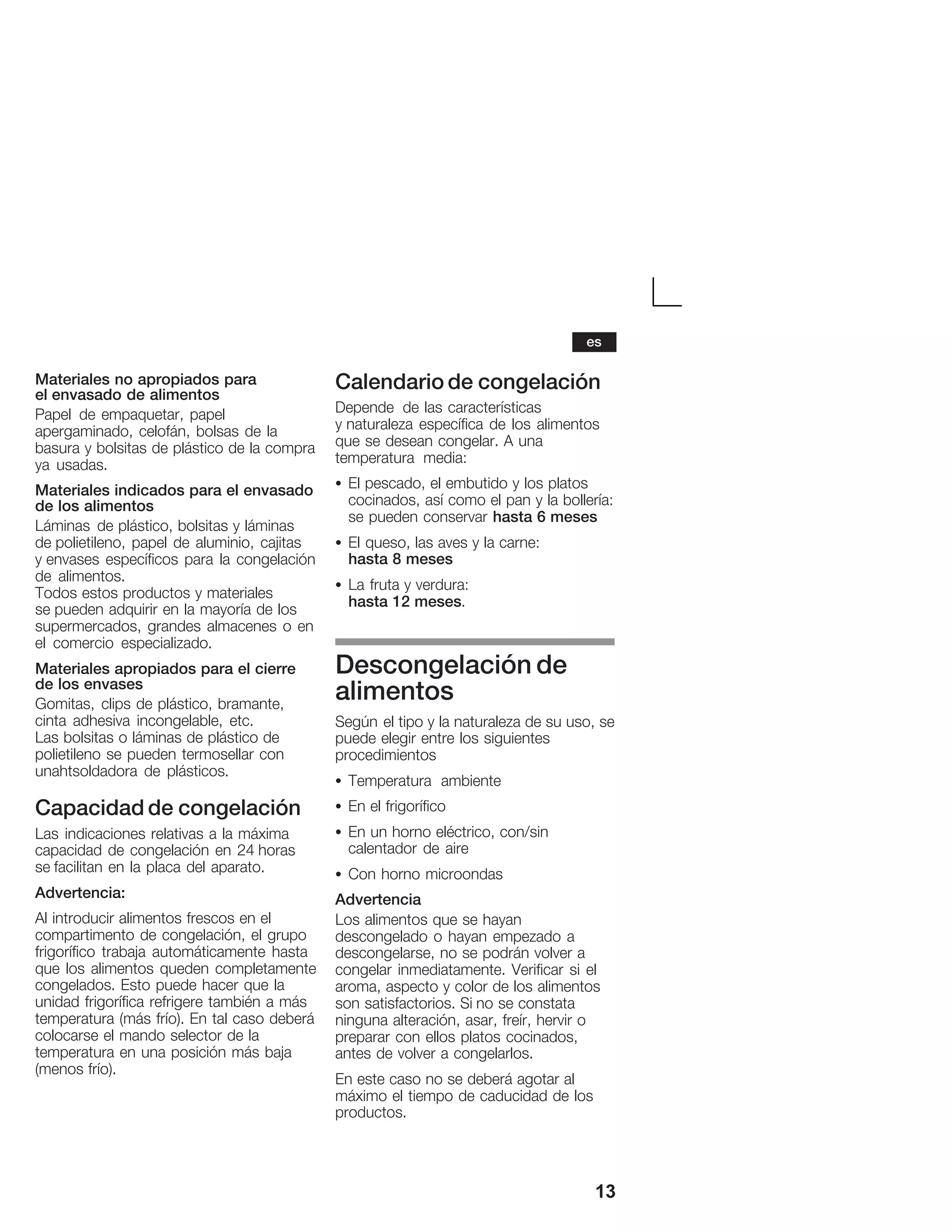 13
Materiales no apropiados para
elĂenvasado de alimentos
Papel de empaquetar, papel
apergaminado, celofán, bolsas de la
basura y bolsitas de plástico de la compra
ya usadas.
Materiales indicados para el envasado
de los alimentos
Láminas de plástico, bolsitas y láminas
deĂpolietileno, papel de aluminio, cajitas
yĂenvases específicos para la congelación
de alimentos.
Todos estos productos y materiales
seĂpueden adquirir en la mayoría de los
supermercados, grandes almacenes o en
el comercio especializado.
Materiales apropiados para el cierre
de los envases
Gomitas, clips de plástico, bramante,
cinta adhesiva incongelable, etc.
Las bolsitas o láminas de plástico de
polietileno se pueden termosellar con
unahtsoldadora de plásticos.
Capacidad de congelación
Las indicaciones relativas a la máxima
capacidad de congelación en 24 horas
se facilitan en la placa del aparato.
Advertencia:
Al introducir alimentos frescos en el
compartimento de congelación, el grupo
frigorífico trabaja automáticamente hasta
que los alimentos queden completamente
congelados. Esto puede hacer que la
unidad frigorífica refrigere también a más
temperatura (más frío). En tal caso deberá
colocarse el mando selector de la
temperatura en una posición más baja
(menos frío).
Calendario de congelación
Depende de las características
yĂnaturaleza específica de los alimentos
que se desean congelar. A una
temperatura media:
S El pescado, el embutido y los platos
cocinados, así como el pan y la bollería:
se pueden conservar hasta 6 meses
S El queso, las aves y la carne:
hasta 8 meses
S La fruta y verdura:
hasta 12 meses.
Descongelación de
alimentos
Según el tipo y la naturaleza de su uso, se
puede elegir entre los siguientes
procedimientos
S Temperatura ambiente
S En el frigorífico
S En un horno eléctrico, con/sin
calentador de aire
S Con horno microondas
Advertencia
Los alimentos que se hayan
descongelado o hayan empezado a
descongelarse, no se podrán volver a
congelar inmediatamente. Verificar si el
aroma, aspecto y color de los alimentos
son satisfactorios. Si no se constata
ninguna alteración, asar, freír, hervir o
preparar con ellos platos cocinados,
antes de volver a congelarlos.
En este caso no se deberá agotar al
máximo el tiempo de caducidad de los
productos.
es
 