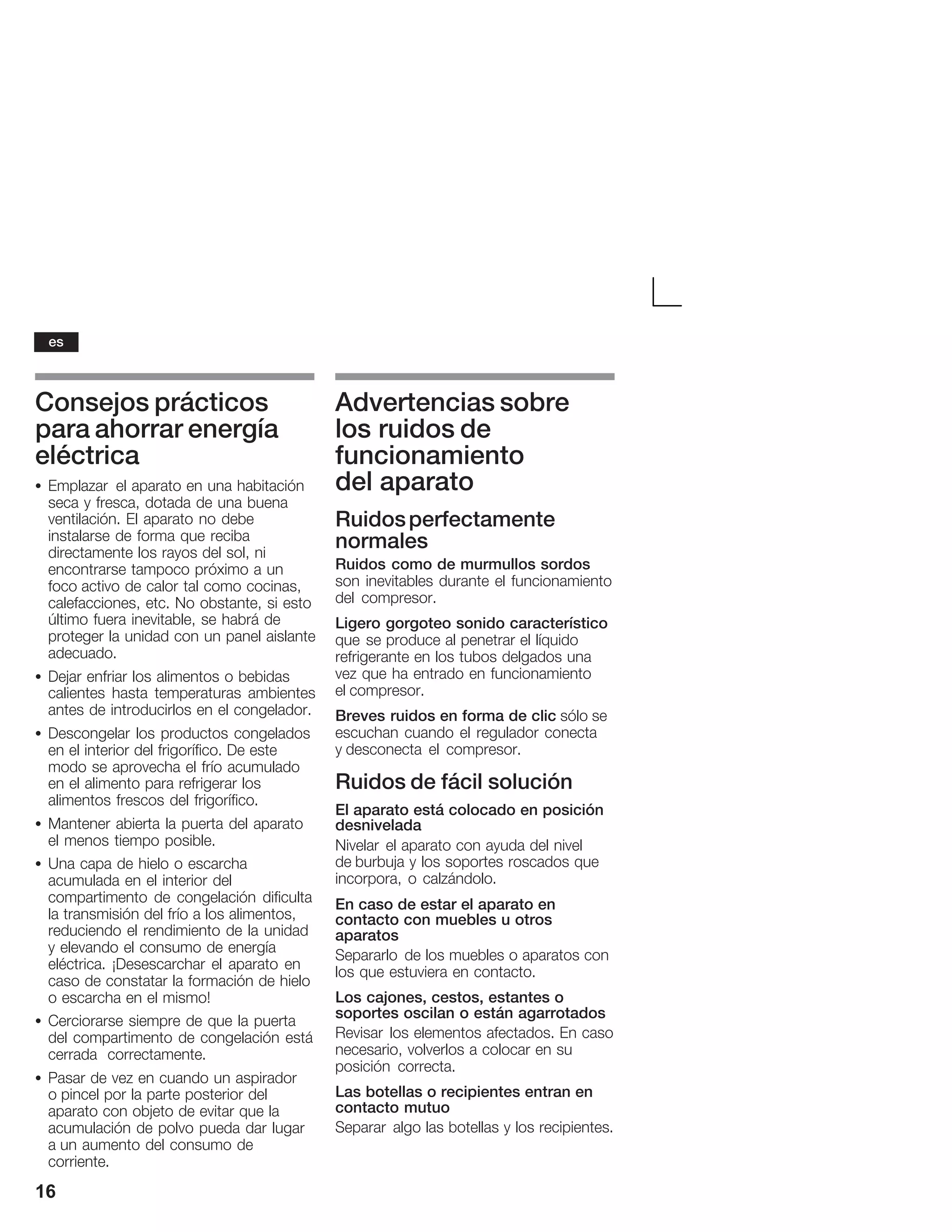 16
Consejos prácticos
para ahorrar energía
eléctrica
S Emplazar el aparato en una habitación
seca y fresca, dotada de una buena
ventilación. El aparato no debe
instalarse de forma que reciba
directamente los rayos del sol, ni
encontrarse tampoco próximo a un
focoĂactivo de calor tal como cocinas,
calefacciones, etc. No obstante, si esto
último fuera inevitable, se habrá de
proteger la unidad con un panel aislante
adecuado.
S Dejar enfriar los alimentos o bebidas
calientes hasta temperaturas ambientes
antes de introducirlos en el congelador.
S Descongelar los productos congelados
en el interior del frigorífico. De este
modo se aprovecha el frío acumulado
en el alimento para refrigerar los
alimentos frescos del frigorífico.
S Mantener abierta la puerta del aparato
el menos tiempo posible.
S Una capa de hielo o escarcha
acumulada en el interior del
compartimento de congelación dificulta
la transmisión del frío a los alimentos,
reduciendo el rendimiento de la unidad
y elevando el consumo de energía
eléctrica. ¡Desescarchar el aparato en
caso de constatar la formación de hielo
o escarcha en el mismo!
S Cerciorarse siempre de que la puerta
del compartimento de congelación está
cerrada correctamente.
S Pasar de vez en cuando un aspirador
oĂpincel por la parte posterior del
aparato con objeto de evitar que la
acumulación de polvo pueda dar lugar
aĂun aumento del consumo de
corriente.
Advertencias sobre
los ruidos de
funcionamiento
del aparato
Ruidosperfectamente
normales
Ruidos como de murmullos sordos
son inevitables durante el funcionamiento
del compresor.
Ligero gorgoteo sonido característico
que se produce al penetrar el líquido
refrigerante en los tubos delgados una
vez que ha entrado en funcionamiento
el compresor.
Breves ruidos en forma de clic sólo se
escuchan cuando el regulador conecta
y desconecta el compresor.
Ruidos de fácil solución
El aparato está colocado en posición
desnivelada
Nivelar el aparato con ayuda del nivel
de burbuja y los soportes roscados que
incorpora, o calzándolo.
En caso de estar el aparato en
contacto con muebles u otros
aparatos
Separarlo de los muebles o aparatos con
los que estuviera en contacto.
Los cajones, cestos, estantes o
soportes oscilan o están agarrotados
Revisar los elementos afectados. En caso
necesario, volverlos a colocar en su
posición correcta.
Las botellas o recipientes entran en
contacto mutuo
Separar algo las botellas y los recipientes.
es
 